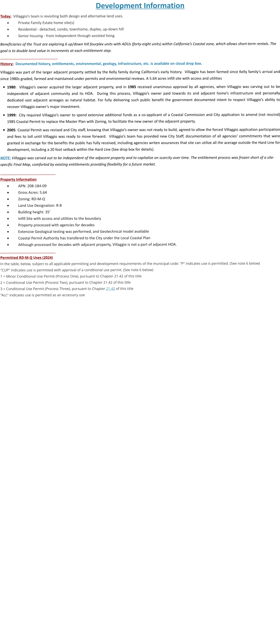 Development Information Today:  Villaggio’s team is revisiting both design and alternative land uses. ·	Private Family Estate home site(s) ·	Residential - detached, condo, townhome, duplex, up-down hill  ·	Senior housing - from independent through assisted living     Beneficiaries of the Trust are exploring 6 up/down hill fourplex units with ADUs (forty-eight units) within California’s Coastal zone, which allows short-term rentals. The goal is to double land value in increments at each entitlement step. ____________________________ History:  Documented history, entitlements, environmental, geology, infrastructure, etc. is available on cloud drop box.  Villaggio was part of the larger adjacent property settled by the Kelly family during California’s early history.  Villaggio has been farmed since Kelly family’s arrival and since 1980s graded, farmed and maintained under permits and environmental reviews. A 5.64 acres infill site with access and utilities  •	1980:  Villaggio’s owner acquired the larger adjacent property, and in 1985 received unanimous approval by all agencies, when Villaggio was carving out to be independent of adjacent community and its HOA.  During this process, Villaggio’s owner paid towards its and adjacent home’s infrastructure and personally dedicated vast adjacent acreages as natural habitat. For fully delivering such public benefit the government documented intent to respect Villaggio’s ability to recover Villaggio owner’s major investment.  •	1999:  City required Villaggio’s owner to spend extensive additional funds as a co-applicant of a Coastal Commission and City application to amend (not rescind) 1985 Coastal Permit to replace the Master Plan with Zoning, to facilitate the new owner of the adjacent property.   •	2005: Coastal Permit was revised and City staff, knowing that Villaggio’s owner was not ready to build, agreed to allow the forced Villaggio application participation and fees to toll until Villaggio was ready to move forward.  Villaggio’s team has provided new City Staff, documentation of all agencies’ commitments that were granted in exchange for the benefits the public has fully received, including agencies writen assurances that site can utilize all the acerage outside the Hard Line for development, including a 20 foot setback within the Hard Line (See drop box for details).  NOTE: Villaggio was carved out to be independent of the adjacent property and to capitalize on scarcity over time. The entitlement process was frozen short of a site-specific Final Map, comforted by existing entitlements providing flexibility for a future market.  ___________________________ Property Information ·	APN: 208-184-09 ·	Gross Acres: 5.64 ·	Zoning: RD-M-Q ·	Land Use Designation: R-8 ·	Building height: 35’ ·	Infill Site with access and utilities to the boundary ·	Property processed with agencies for decades  ·	Extensive Geological testing was performed, and Geotechnical model available ·	Coastal Permit Authority has transfered to the City under the Local Coastal Plan ·	Although processed for decades with adjacent property, Villaggio is not a part of adjacent HOA. ___________________________ Permitted RD-M-Q Uses (2024) In the table, below, subject to all applicable permitting and development requirements of the municipal code: "P" indicates use is permitted. (See note 6 below) "CUP" indicates use is permitted with approval of a conditional use permit. (See note 6 below) 1 = Minor Conditional Use Permit (Process One), pursuant to Chapter 21.42 of this title 2 = Conditional Use Permit (Process Two), pursuant to Chapter 21.42 of this title 3 = Conditional Use Permit (Process Three), pursuant to Chapter 21.42 of this title "Acc" indicates use is permitted as an accessory use